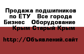 Продажа подшипников по ЕТУ - Все города Бизнес » Оборудование   . Крым,Старый Крым